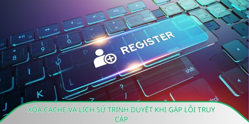 Xóa cache và lịch sử trình duyệt khi gặp lỗi truy cập